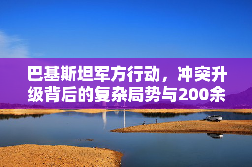 巴基斯坦军方行动，冲突升级背后的复杂局势与200余人的生命代价