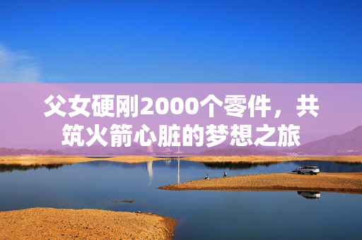 父女硬刚2000个零件，共筑火箭心脏的梦想之旅