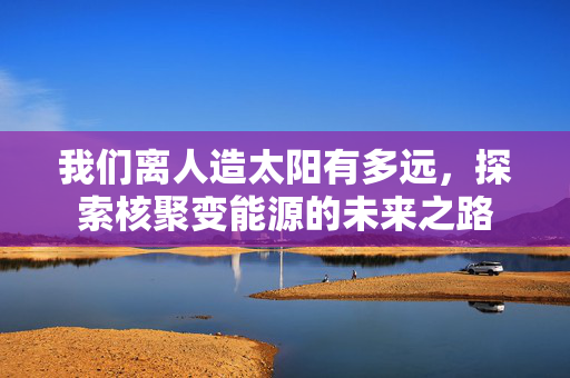 我们离人造太阳有多远，探索核聚变能源的未来之路