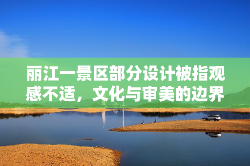 丽江一景区部分设计被指观感不适，文化与审美的边界探索