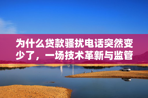 为什么贷款骚扰电话突然变少了，一场技术革新与监管加强的胜利