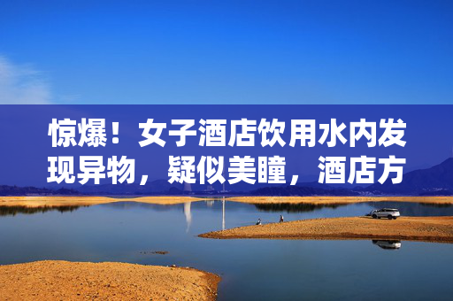 惊爆！女子酒店饮用水内发现异物，疑似美瞳，酒店方紧急回应引热议