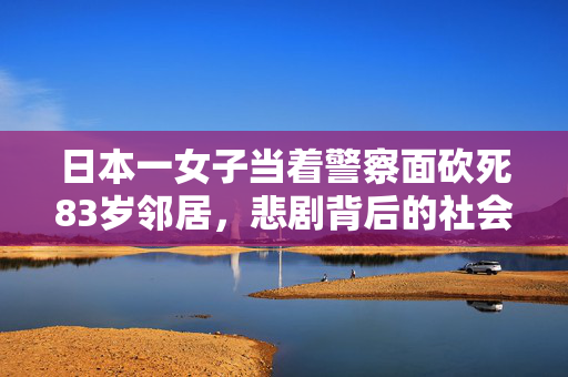 日本一女子当着警察面砍死83岁邻居，悲剧背后的社会与心理剖析