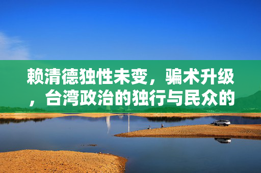 赖清德独性未变，骗术升级，台湾政治的独行与民众的警醒
