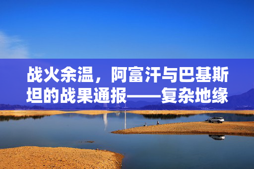战火余温，阿富汗与巴基斯坦的战果通报——复杂地缘政治的微妙平衡