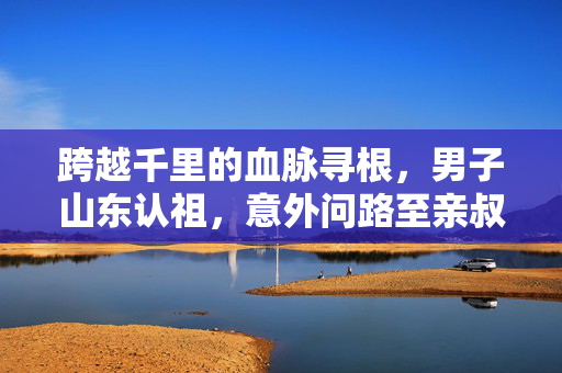 跨越千里的血脉寻根，男子山东认祖，意外问路至亲叔叔家