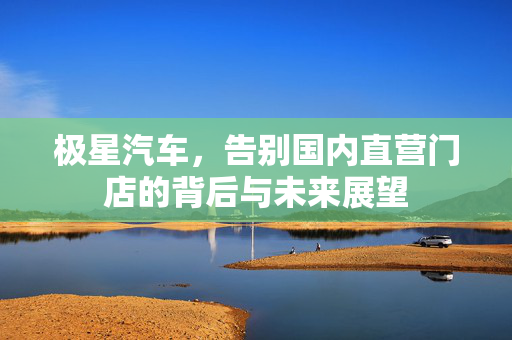 极星汽车，告别国内直营门店的背后与未来展望