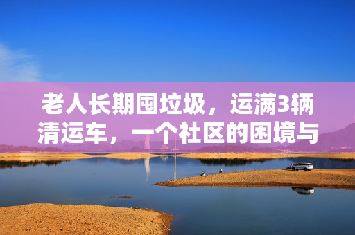 老人长期囤垃圾，运满3辆清运车，一个社区的困境与反思