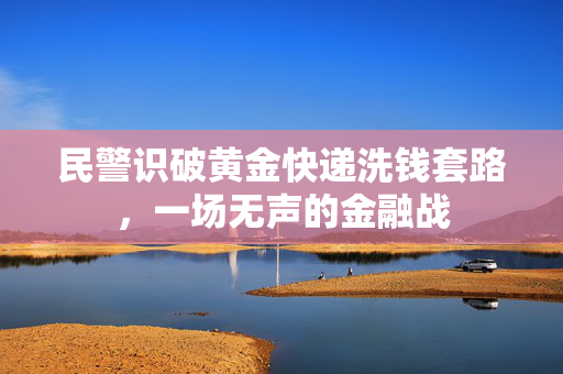 民警识破黄金快递洗钱套路，一场无声的金融战