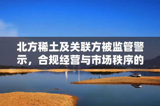 北方稀土及关联方被监管警示，合规经营与市场秩序的警钟