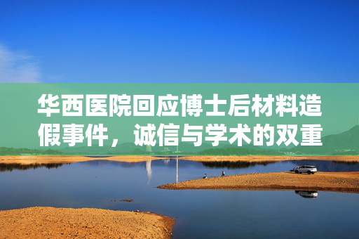 华西医院回应博士后材料造假事件，诚信与学术的双重拷问