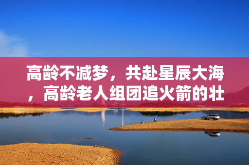 高龄不减梦，共赴星辰大海，高龄老人组团追火箭的壮丽篇章