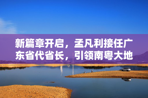 新篇章开启，孟凡利接任广东省代省长，引领南粤大地新发展