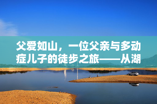 父爱如山，一位父亲与多动症儿子的徒步之旅——从湖南到山东的非凡旅程