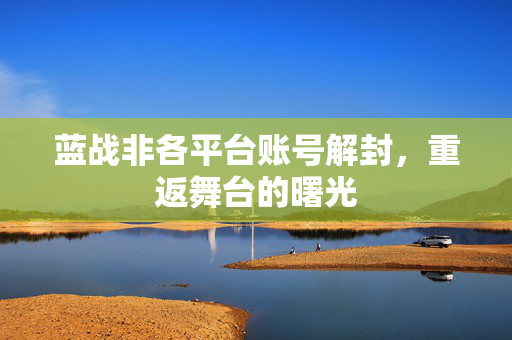 蓝战非各平台账号解封，重返舞台的曙光