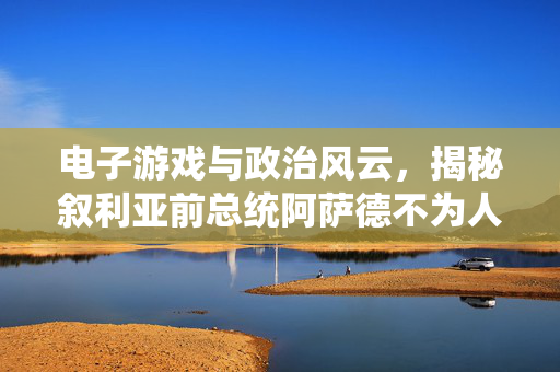 电子游戏与政治风云，揭秘叙利亚前总统阿萨德不为人知的第二战场