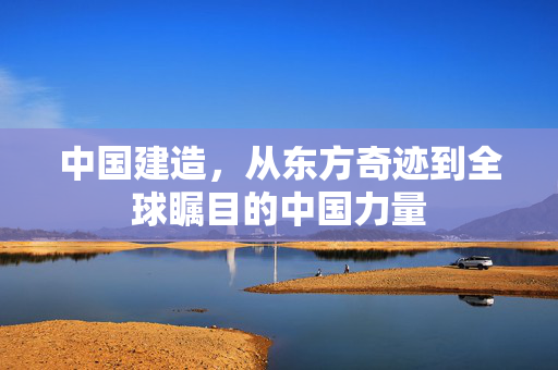 中国建造，从东方奇迹到全球瞩目的中国力量