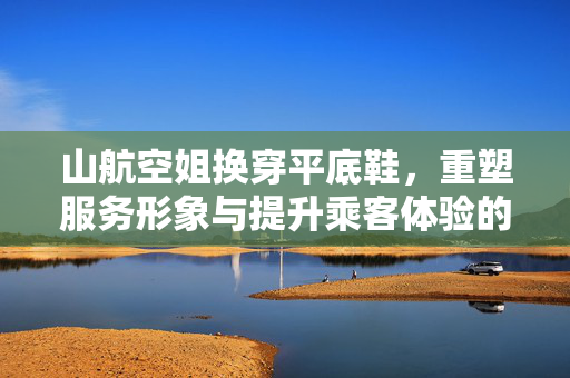 山航空姐换穿平底鞋，重塑服务形象与提升乘客体验的革新之举