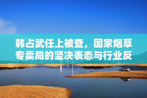 韩占武任上被查，国家烟草专卖局的坚决表态与行业反腐新动向