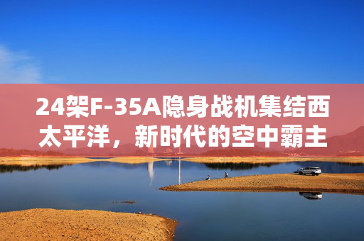 24架F-35A隐身战机集结西太平洋，新时代的空中霸主与区域安全动态