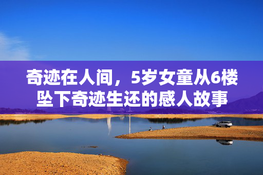 奇迹在人间，5岁女童从6楼坠下奇迹生还的感人故事