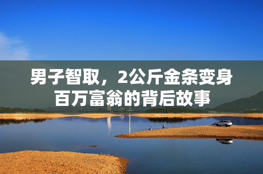 男子智取，2公斤金条变身百万富翁的背后故事