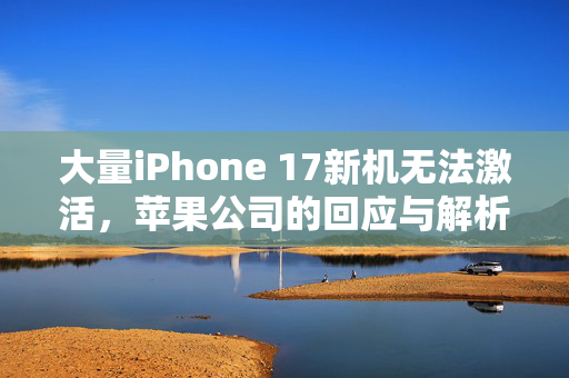 大量iPhone 17新机无法激活，苹果公司的回应与解析