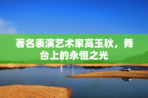 著名表演艺术家高玉秋，舞台上的永恒之光