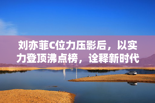 刘亦菲C位力压影后，以实力登顶沸点榜，诠释新时代女星的璀璨风采