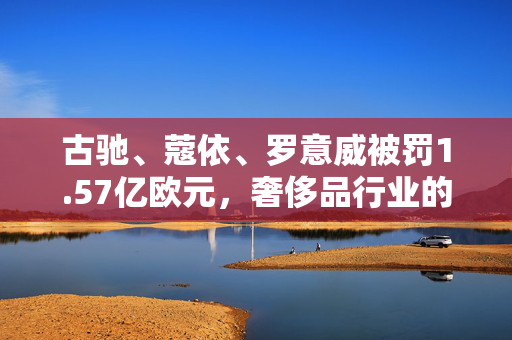 古驰、蔻依、罗意威被罚1.57亿欧元，奢侈品行业的监管风暴与消费者权益保护