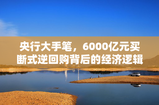 央行大手笔，6000亿元买断式逆回购背后的经济逻辑与市场影响