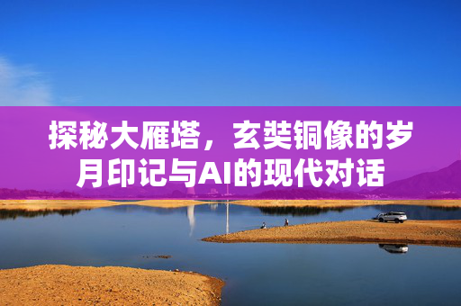 探秘大雁塔，玄奘铜像的岁月印记与AI的现代对话