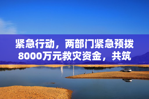 紧急行动，两部门紧急预拨8000万元救灾资金，共筑民生安全防线
