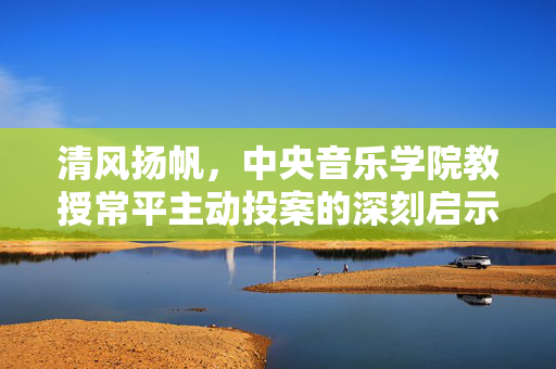 清风扬帆，中央音乐学院教授常平主动投案的深刻启示