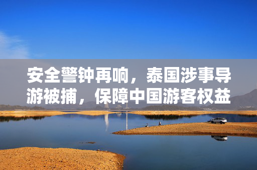 安全警钟再响，泰国涉事导游被捕，保障中国游客权益刻不容缓