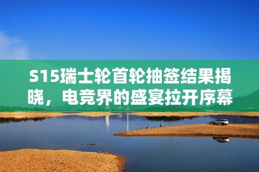S15瑞士轮首轮抽签结果揭晓，电竞界的盛宴拉开序幕
