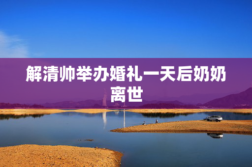解清帅举办婚礼一天后奶奶离世