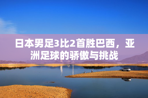 日本男足3比2首胜巴西，亚洲足球的骄傲与挑战