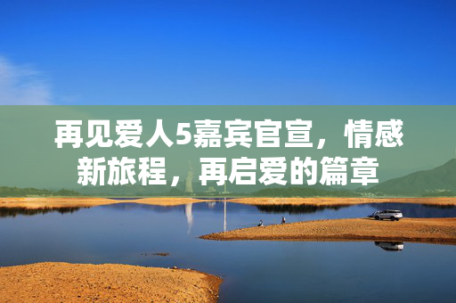 再见爱人5嘉宾官宣，情感新旅程，再启爱的篇章