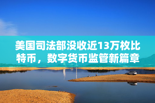 美国司法部没收近13万枚比特币，数字货币监管新篇章的开启