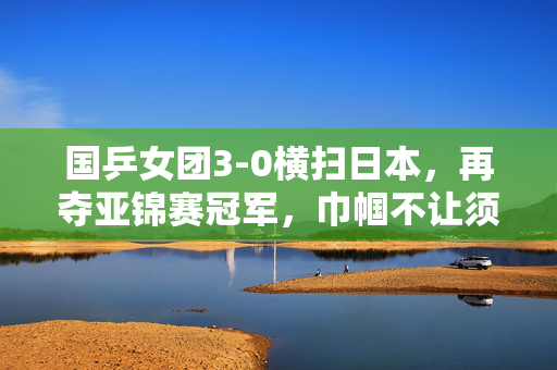 国乒女团3-0横扫日本，再夺亚锦赛冠军，巾帼不让须眉的荣耀时刻