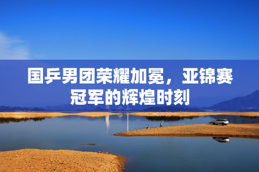 国乒男团荣耀加冕，亚锦赛冠军的辉煌时刻