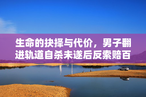 生命的抉择与代价，男子翻进轨道自杀未遂后反索赔百万的伦理与法律反思