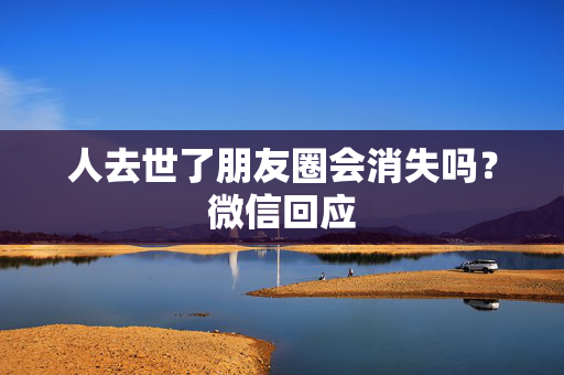 人去世了朋友圈会消失吗？微信回应