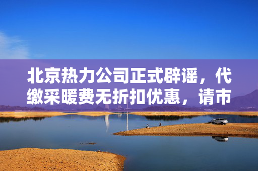 北京热力公司正式辟谣，代缴采暖费无折扣优惠，请市民理性消费