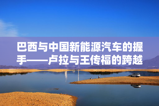 巴西与中国新能源汽车的握手——卢拉与王传福的跨越国界合作