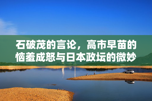 石破茂的言论，高市早苗的恼羞成怒与日本政坛的微妙平衡
