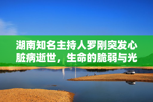 湖南知名主持人罗刚突发心脏病逝世，生命的脆弱与光辉