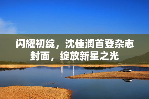 闪耀初绽，沈佳润首登杂志封面，绽放新星之光