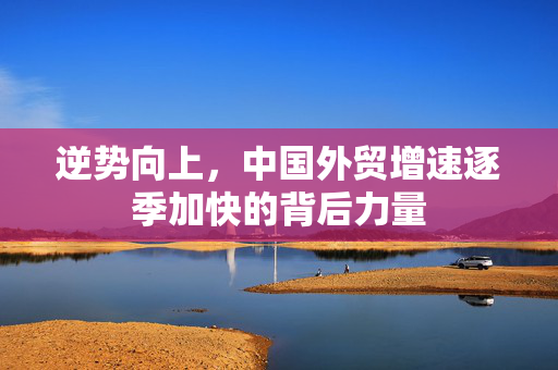 逆势向上，中国外贸增速逐季加快的背后力量